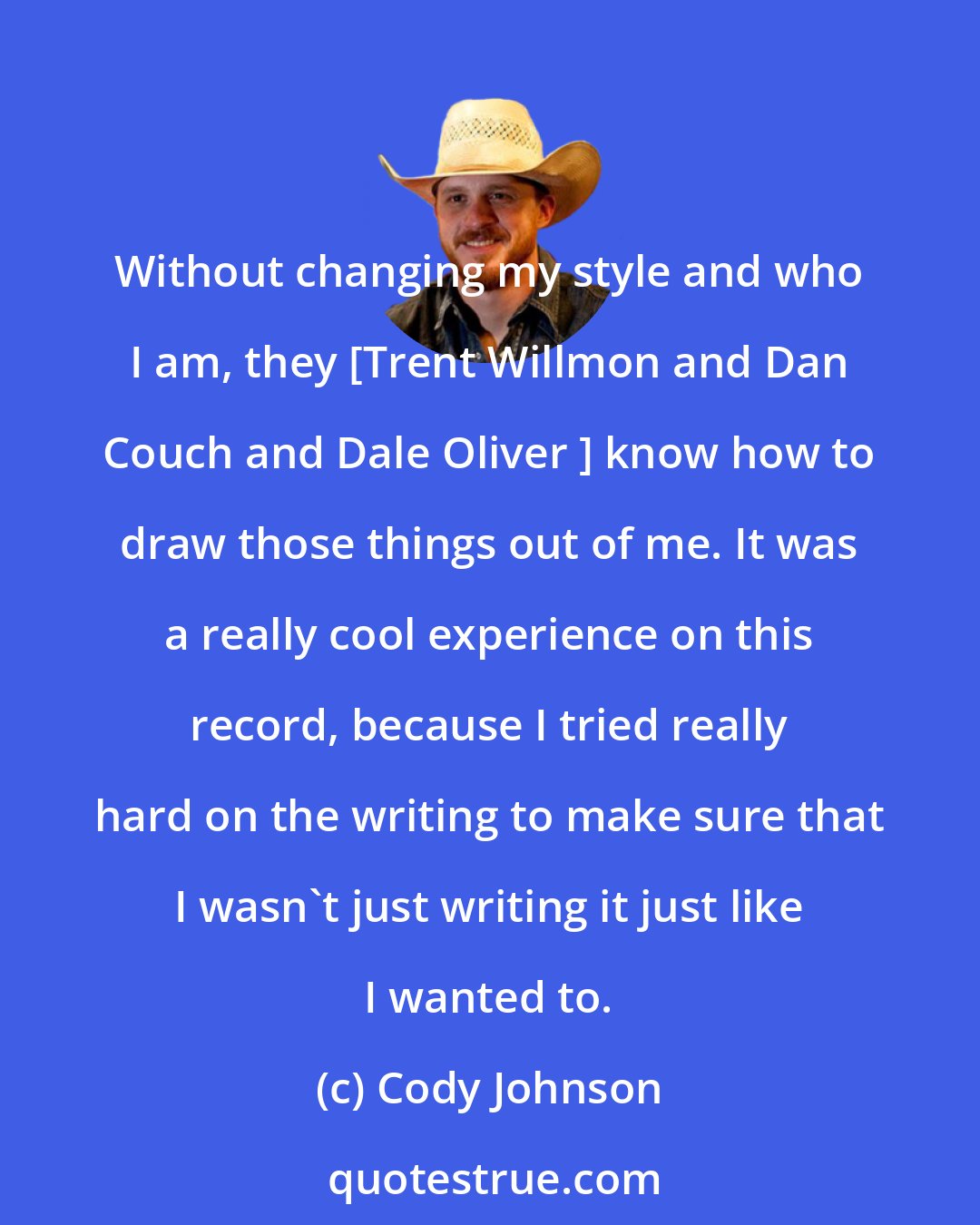 Cody Johnson: Without changing my style and who I am, they [Trent Willmon and Dan Couch and Dale Oliver ] know how to draw those things out of me. It was a really cool experience on this record, because I tried really hard on the writing to make sure that I wasn't just writing it just like I wanted to.