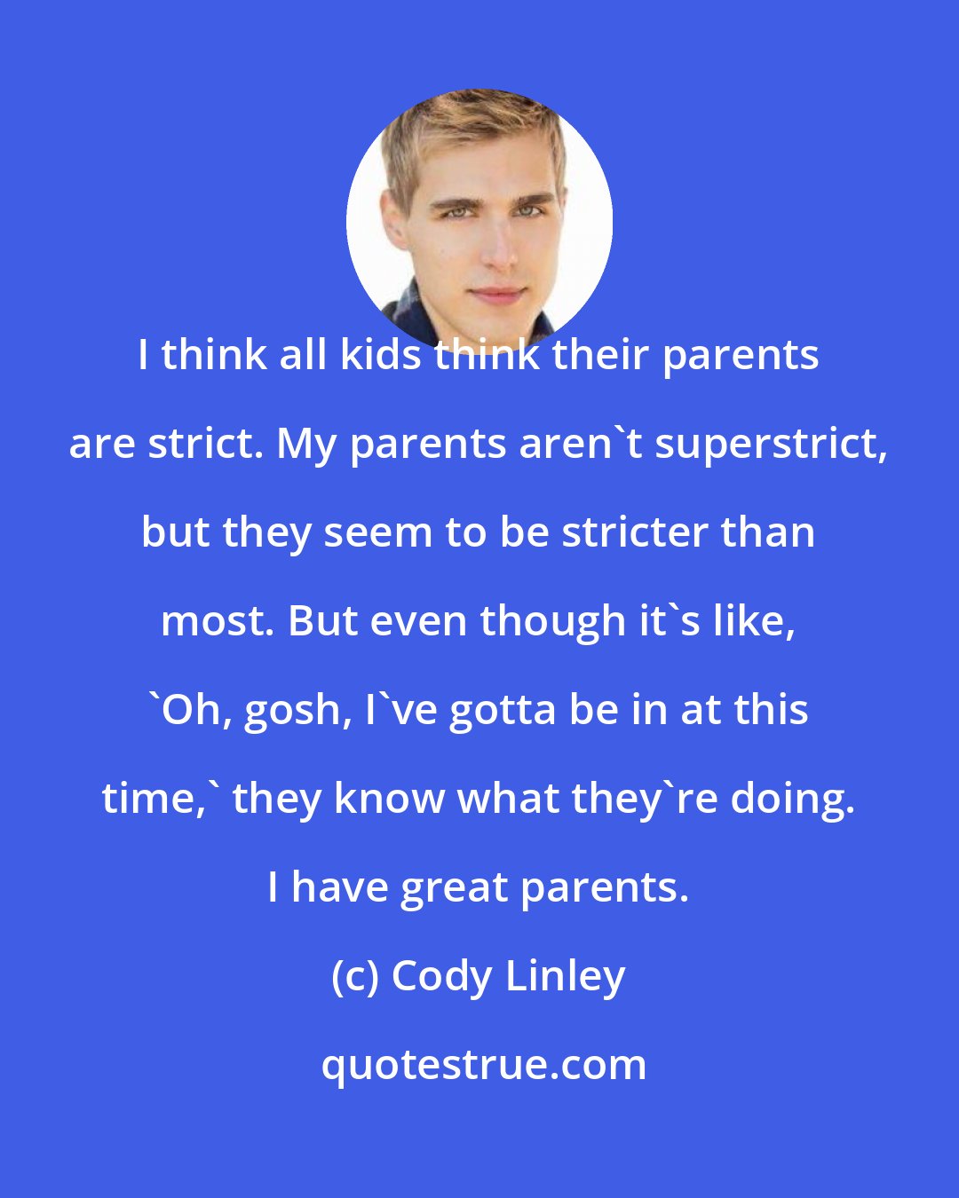 Cody Linley: I think all kids think their parents are strict. My parents aren't superstrict, but they seem to be stricter than most. But even though it's like, 'Oh, gosh, I've gotta be in at this time,' they know what they're doing. I have great parents.