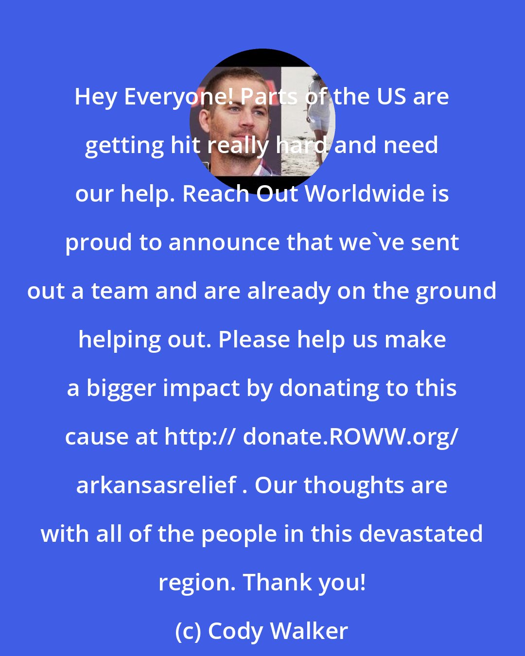 Cody Walker: Hey Everyone! Parts of the US are getting hit really hard and need our help. Reach Out Worldwide is proud to announce that we've sent out a team and are already on the ground helping out. Please help us make a bigger impact by donating to this cause at http:// donate.ROWW.org/ arkansasrelief . Our thoughts are with all of the people in this devastated region. Thank you!