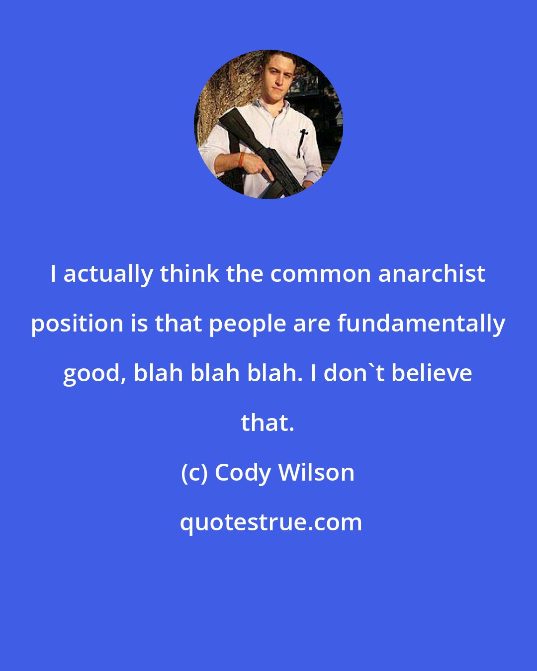 Cody Wilson: I actually think the common anarchist position is that people are fundamentally good, blah blah blah. I don't believe that.