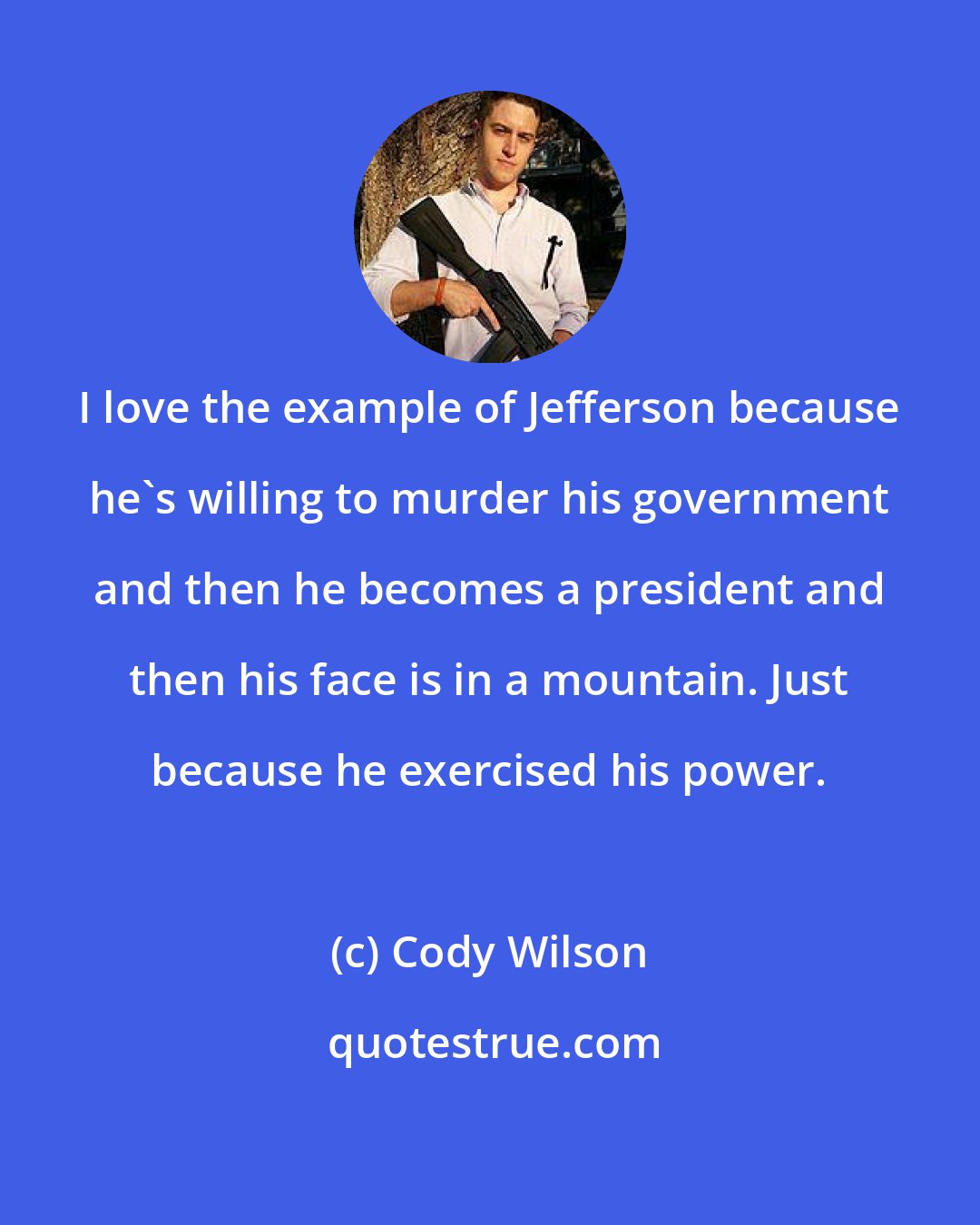 Cody Wilson: I love the example of Jefferson because he's willing to murder his government and then he becomes a president and then his face is in a mountain. Just because he exercised his power.