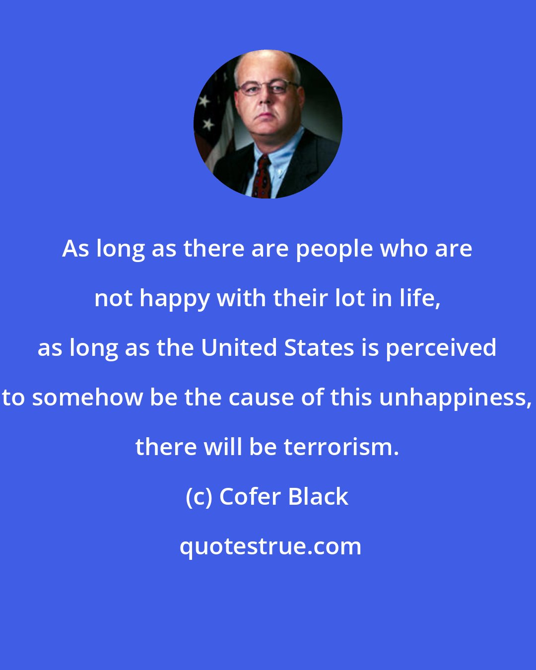 Cofer Black: As long as there are people who are not happy with their lot in life, as long as the United States is perceived to somehow be the cause of this unhappiness, there will be terrorism.
