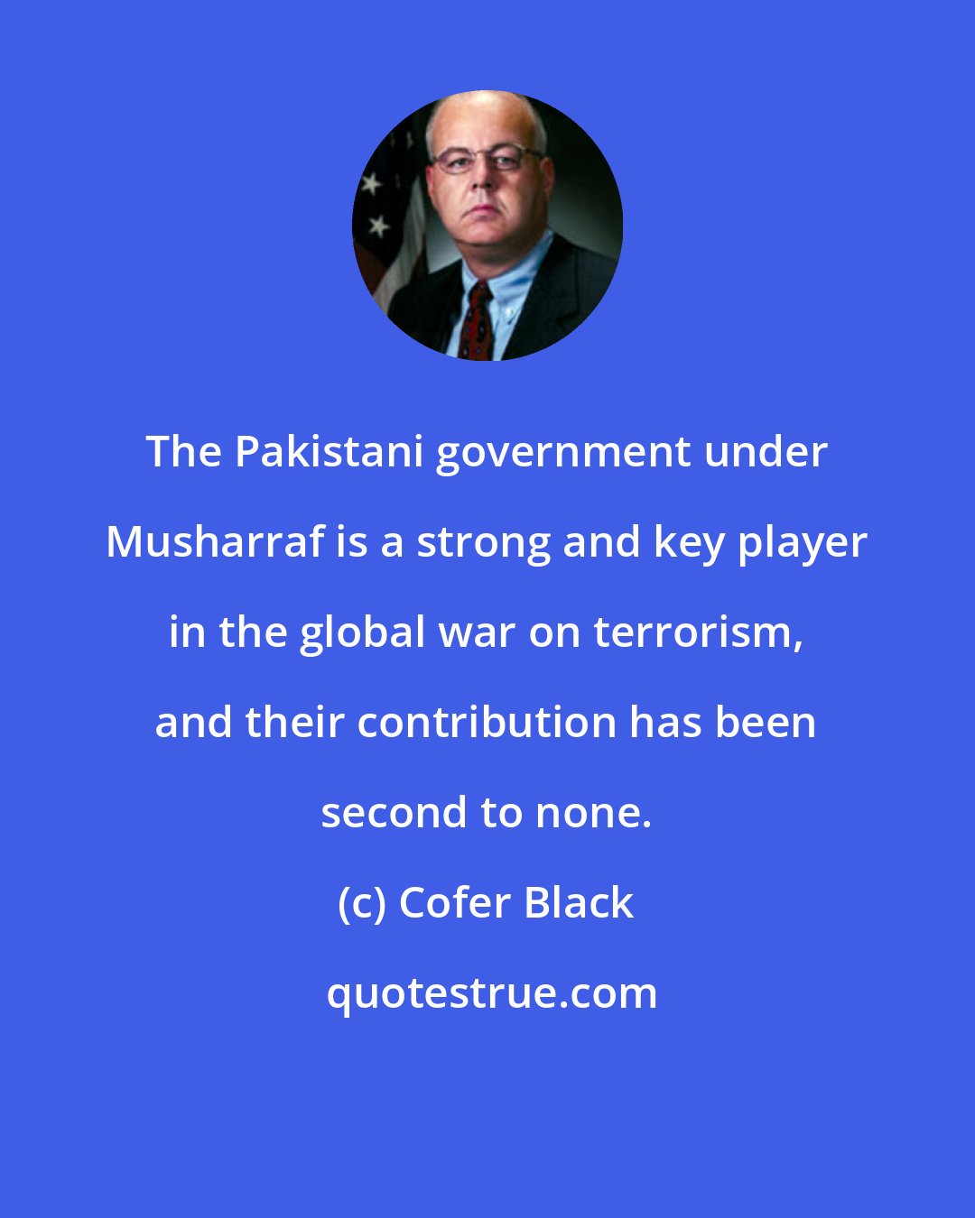 Cofer Black: The Pakistani government under Musharraf is a strong and key player in the global war on terrorism, and their contribution has been second to none.