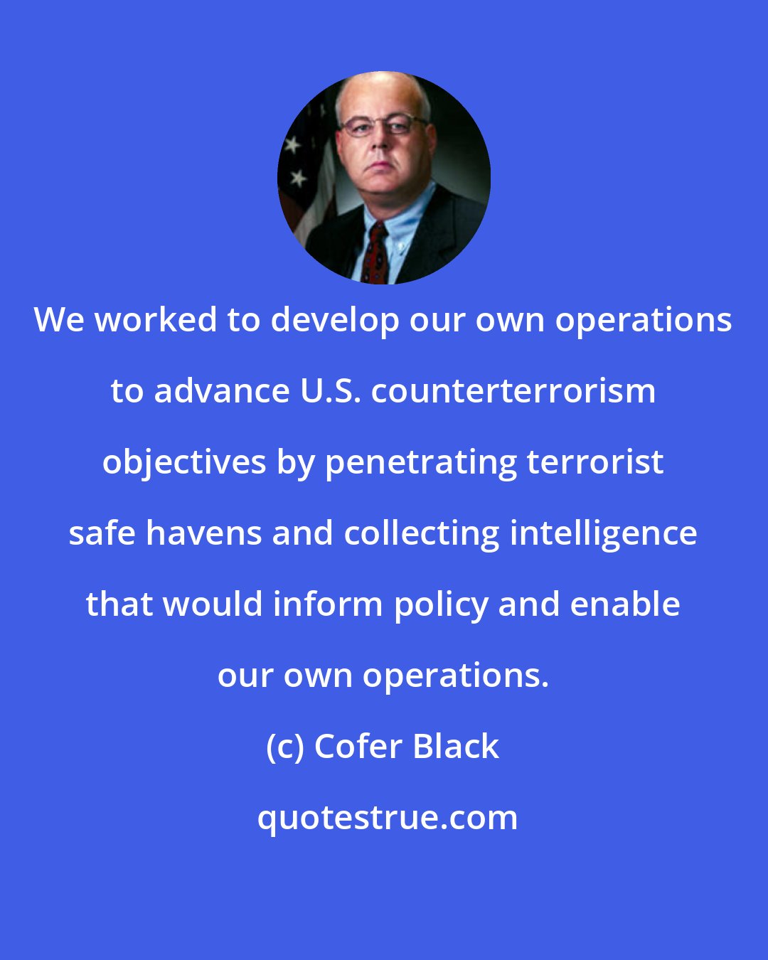 Cofer Black: We worked to develop our own operations to advance U.S. counterterrorism objectives by penetrating terrorist safe havens and collecting intelligence that would inform policy and enable our own operations.