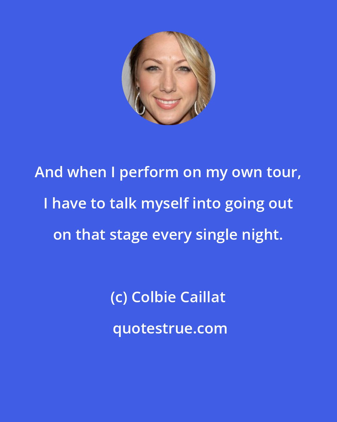 Colbie Caillat: And when I perform on my own tour, I have to talk myself into going out on that stage every single night.