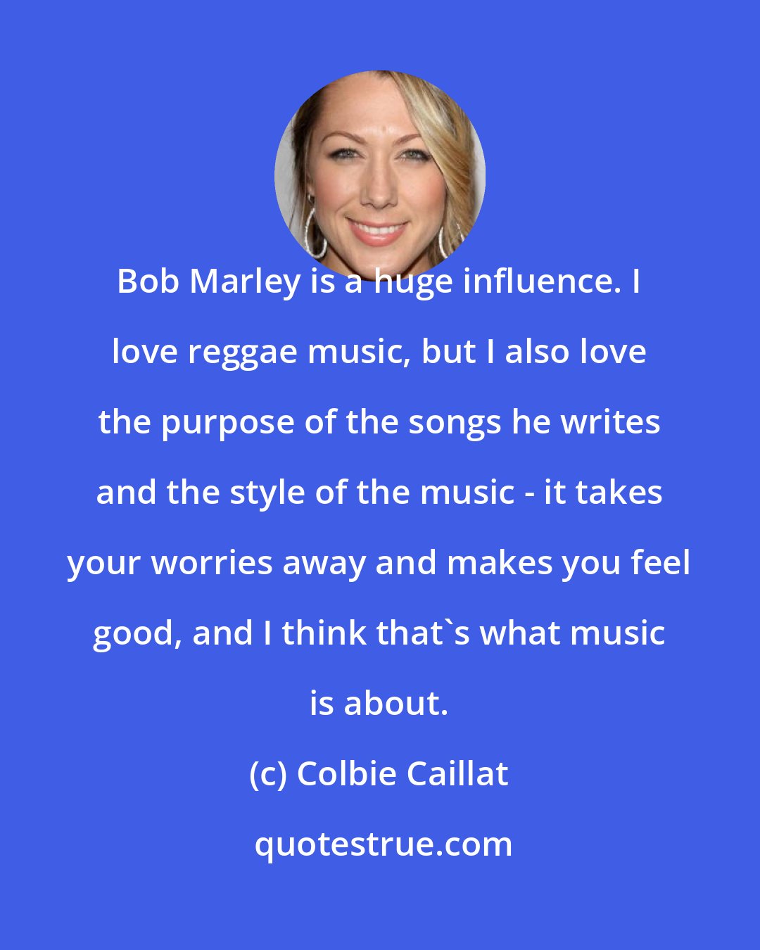 Colbie Caillat: Bob Marley is a huge influence. I love reggae music, but I also love the purpose of the songs he writes and the style of the music - it takes your worries away and makes you feel good, and I think that's what music is about.