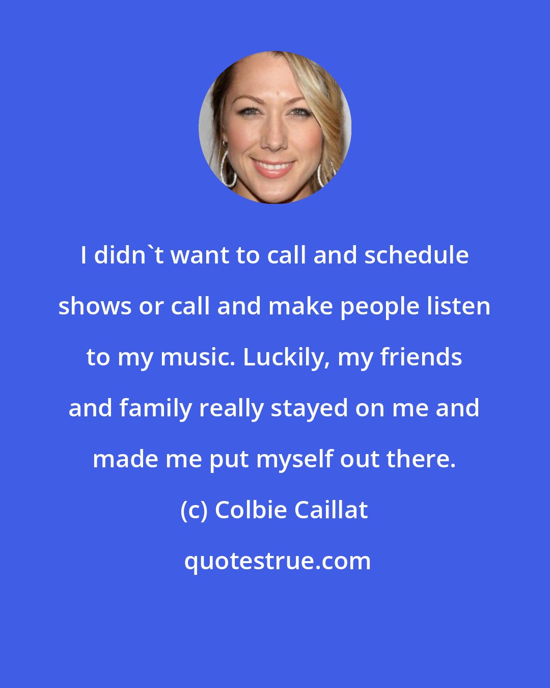 Colbie Caillat: I didn't want to call and schedule shows or call and make people listen to my music. Luckily, my friends and family really stayed on me and made me put myself out there.