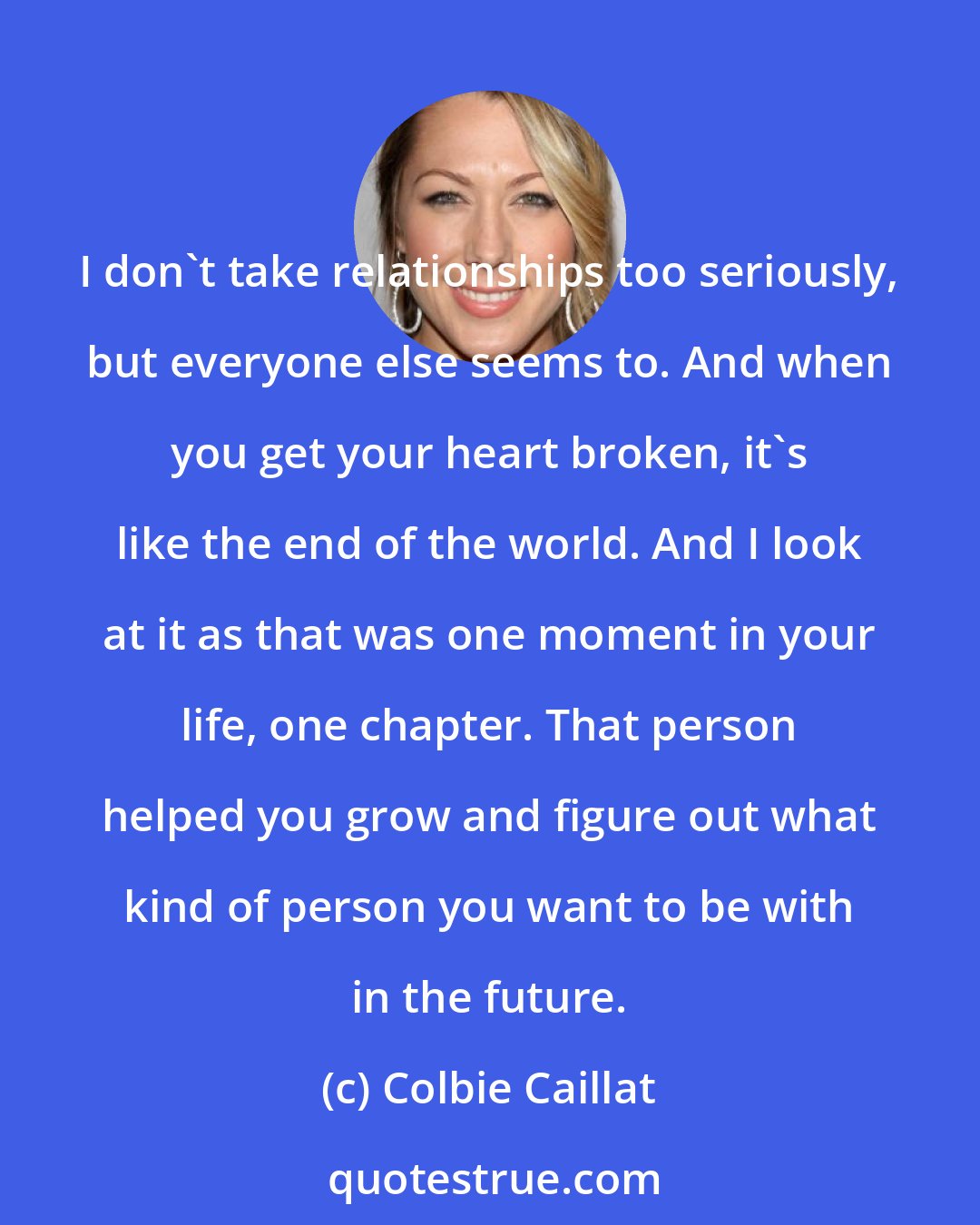 Colbie Caillat: I don't take relationships too seriously, but everyone else seems to. And when you get your heart broken, it's like the end of the world. And I look at it as that was one moment in your life, one chapter. That person helped you grow and figure out what kind of person you want to be with in the future.