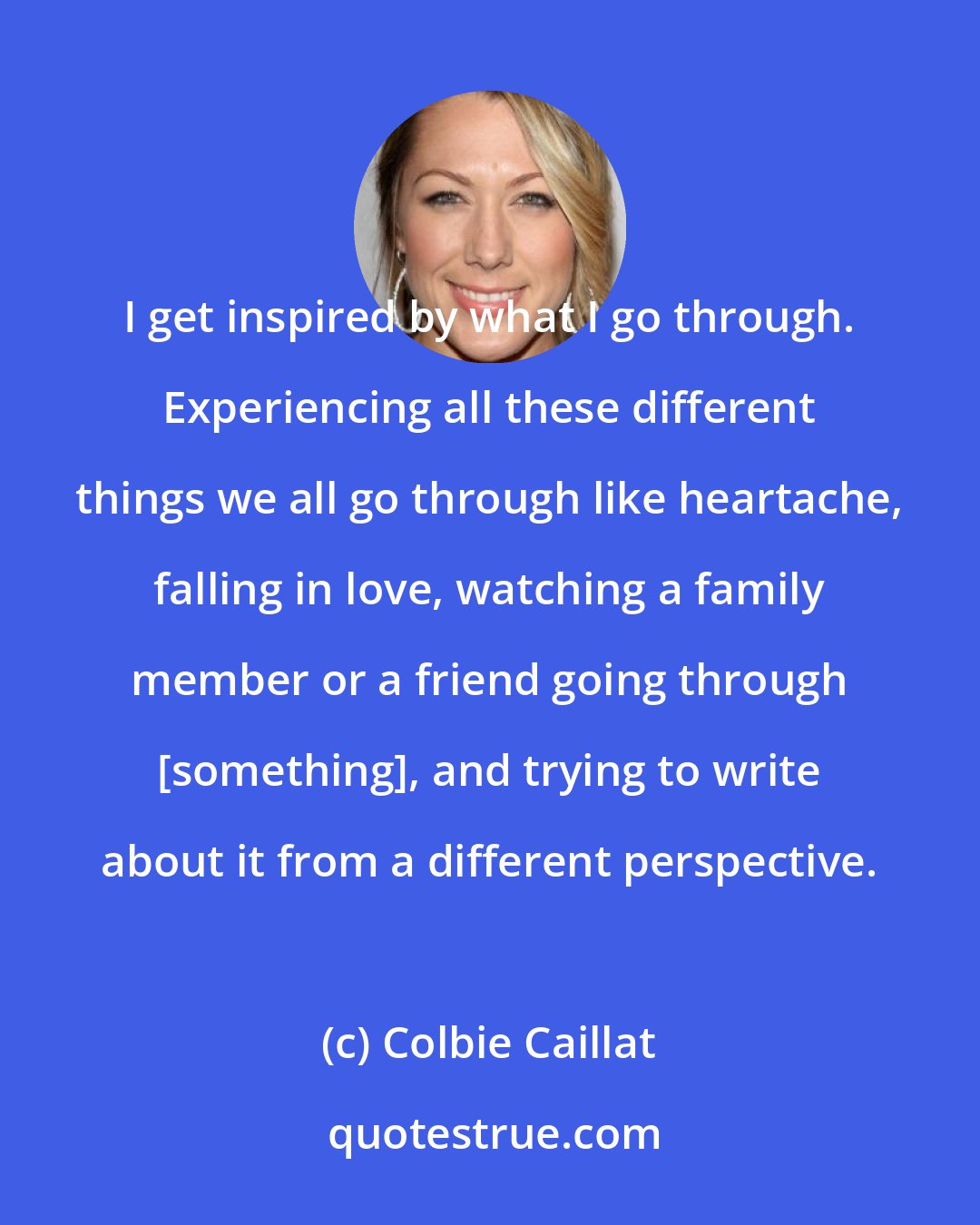 Colbie Caillat: I get inspired by what I go through. Experiencing all these different things we all go through like heartache, falling in love, watching a family member or a friend going through [something], and trying to write about it from a different perspective.