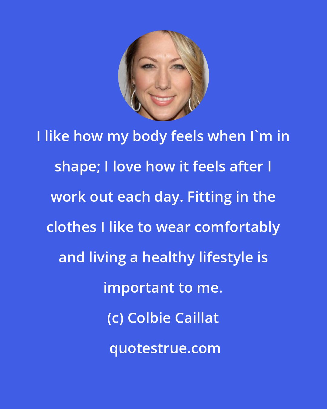 Colbie Caillat: I like how my body feels when I'm in shape; I love how it feels after I work out each day. Fitting in the clothes I like to wear comfortably and living a healthy lifestyle is important to me.