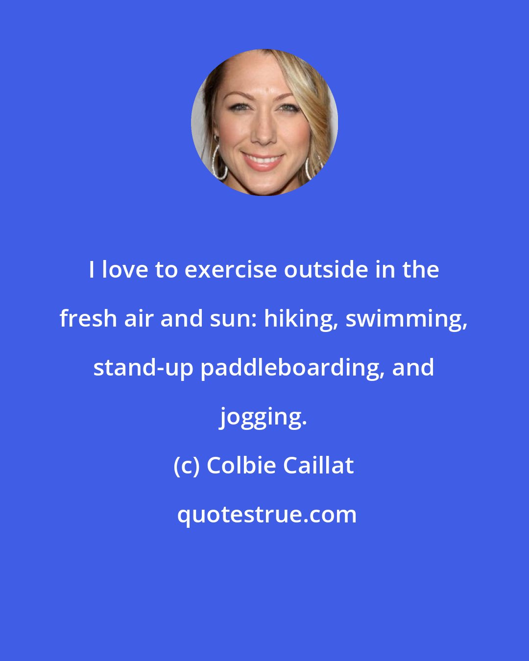 Colbie Caillat: I love to exercise outside in the fresh air and sun: hiking, swimming, stand-up paddleboarding, and jogging.