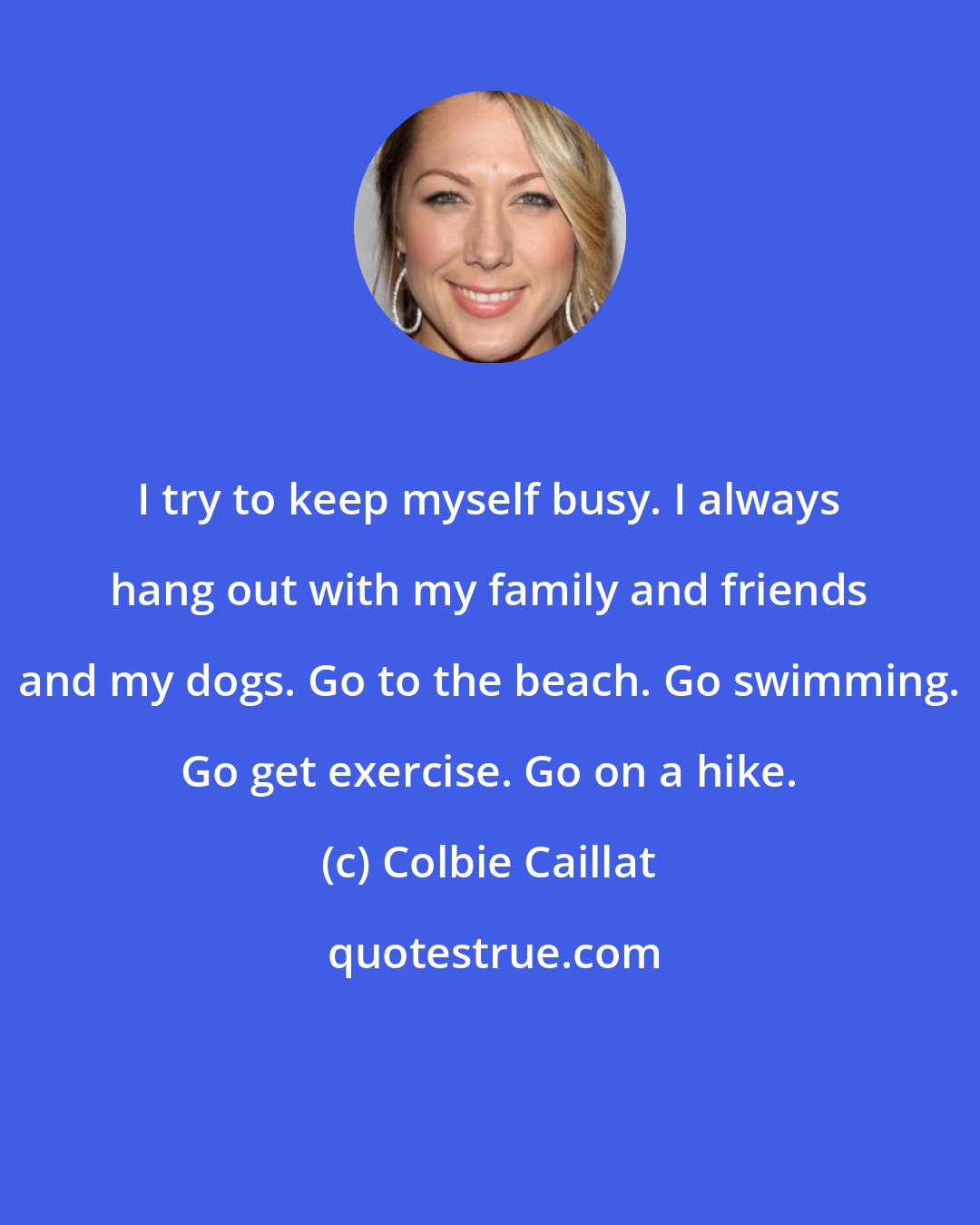 Colbie Caillat: I try to keep myself busy. I always hang out with my family and friends and my dogs. Go to the beach. Go swimming. Go get exercise. Go on a hike.