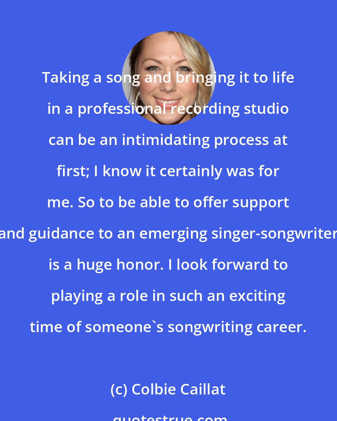 Colbie Caillat: Taking a song and bringing it to life in a professional recording studio can be an intimidating process at first; I know it certainly was for me. So to be able to offer support and guidance to an emerging singer-songwriter is a huge honor. I look forward to playing a role in such an exciting time of someone's songwriting career.