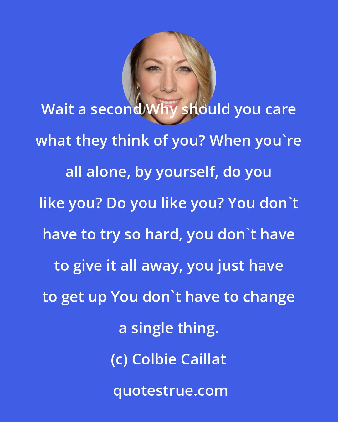 Colbie Caillat: Wait a second Why should you care what they think of you? When you're all alone, by yourself, do you like you? Do you like you? You don't have to try so hard, you don't have to give it all away, you just have to get up You don't have to change a single thing.