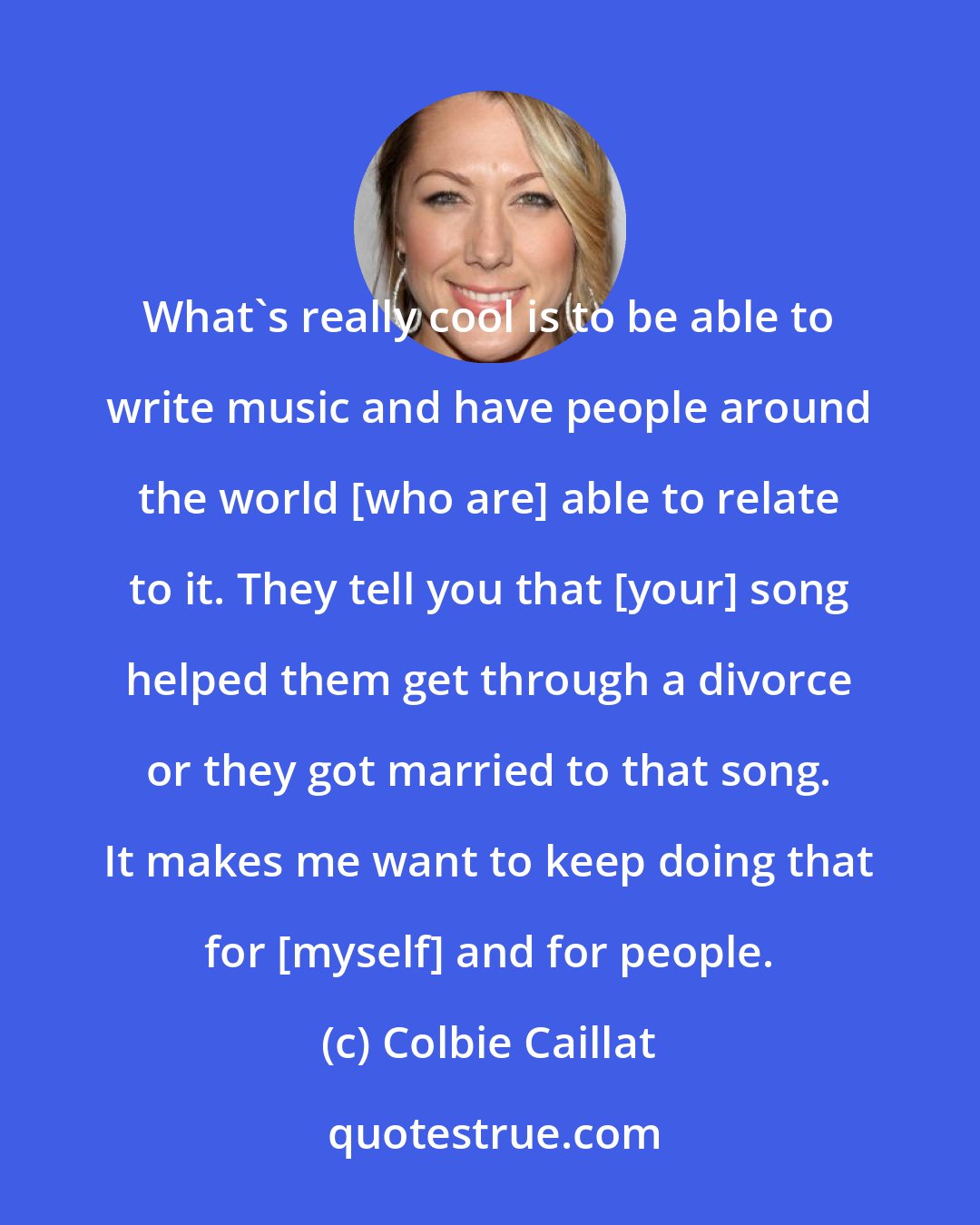 Colbie Caillat: What's really cool is to be able to write music and have people around the world [who are] able to relate to it. They tell you that [your] song helped them get through a divorce or they got married to that song. It makes me want to keep doing that for [myself] and for people.