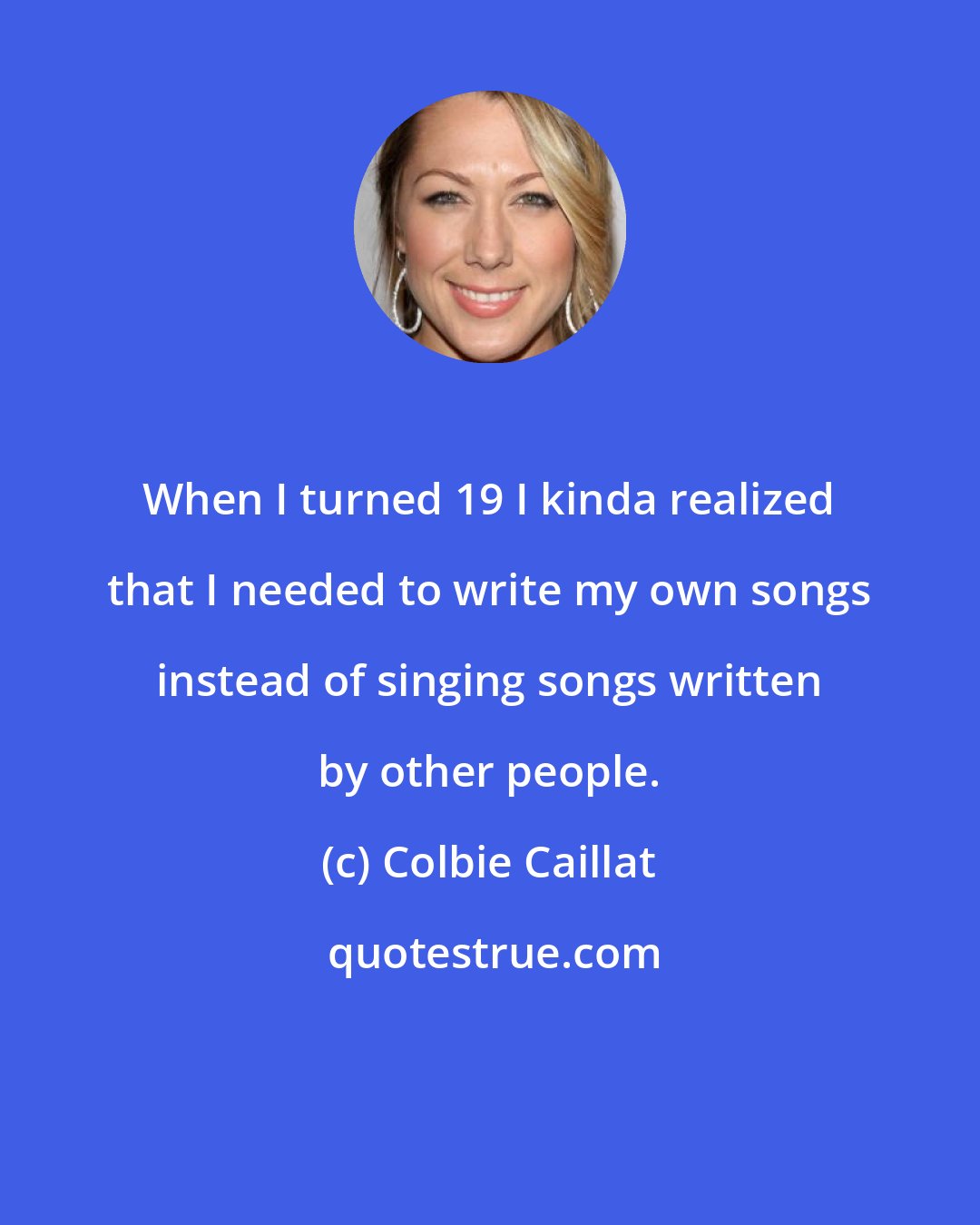 Colbie Caillat: When I turned 19 I kinda realized that I needed to write my own songs instead of singing songs written by other people.