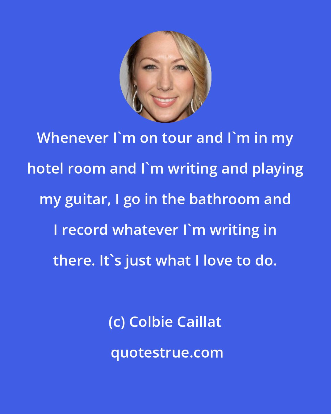 Colbie Caillat: Whenever I'm on tour and I'm in my hotel room and I'm writing and playing my guitar, I go in the bathroom and I record whatever I'm writing in there. It's just what I love to do.