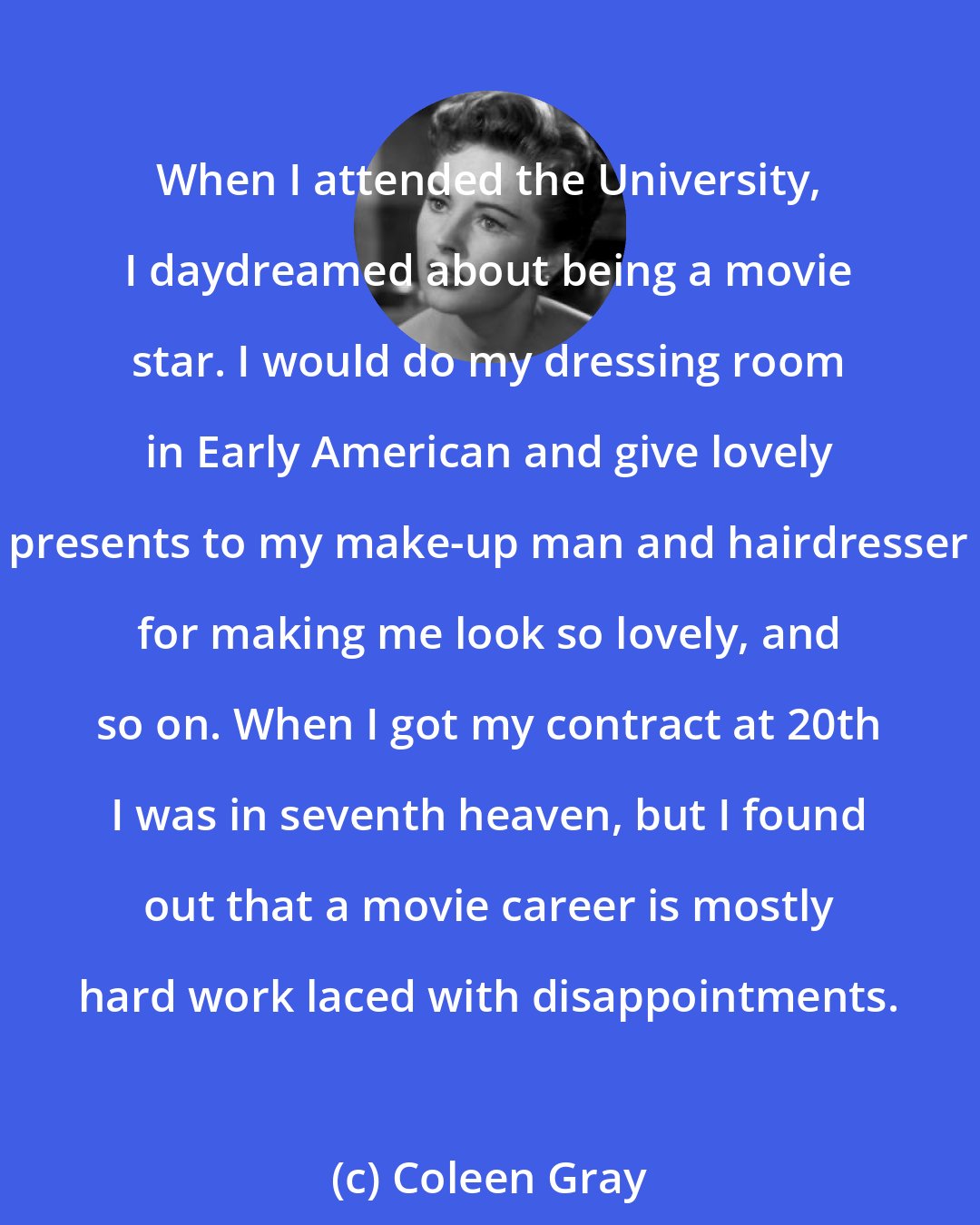 Coleen Gray: When I attended the University, I daydreamed about being a movie star. I would do my dressing room in Early American and give lovely presents to my make-up man and hairdresser for making me look so lovely, and so on. When I got my contract at 20th I was in seventh heaven, but I found out that a movie career is mostly hard work laced with disappointments.