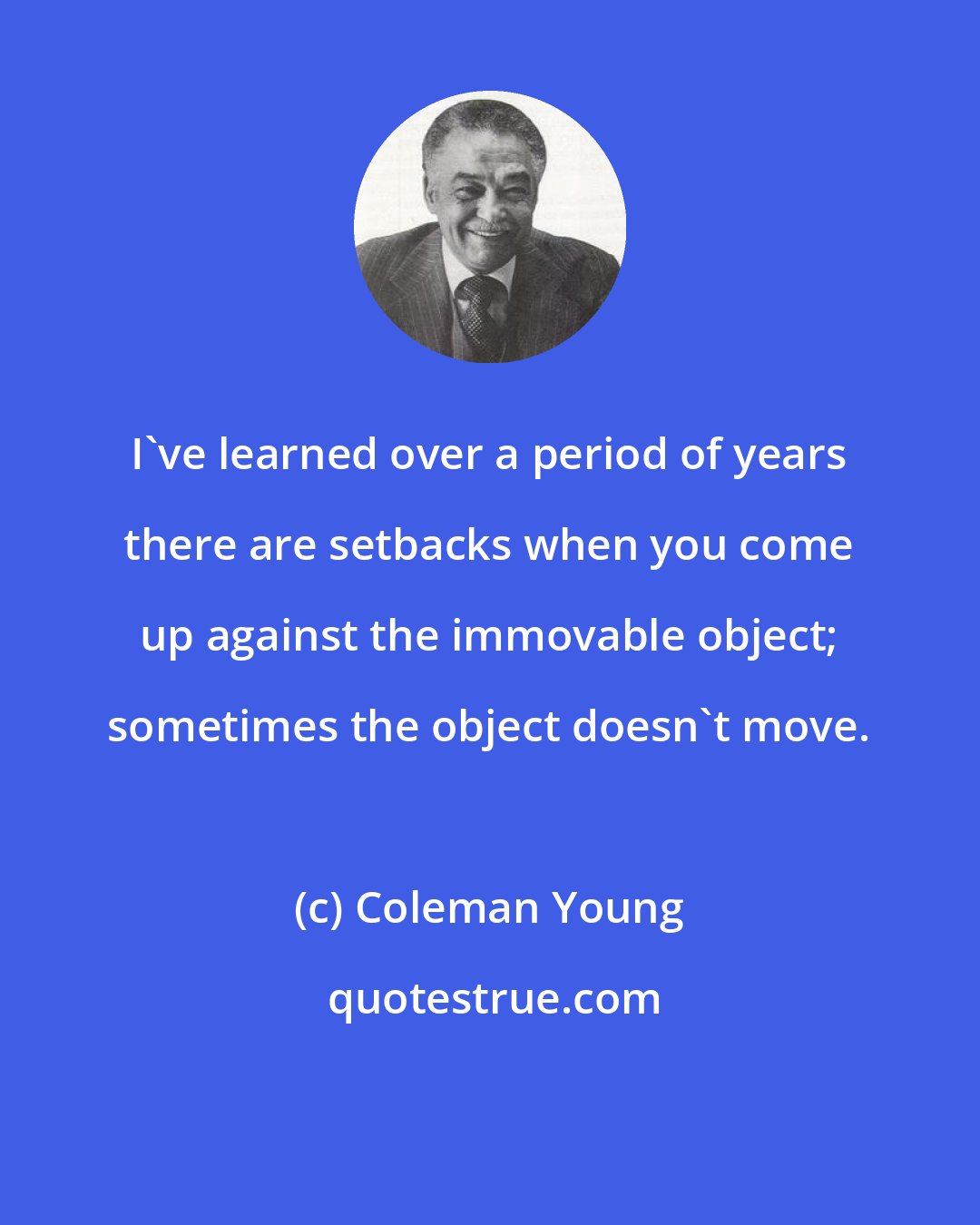 Coleman Young: I've learned over a period of years there are setbacks when you come up against the immovable object; sometimes the object doesn't move.