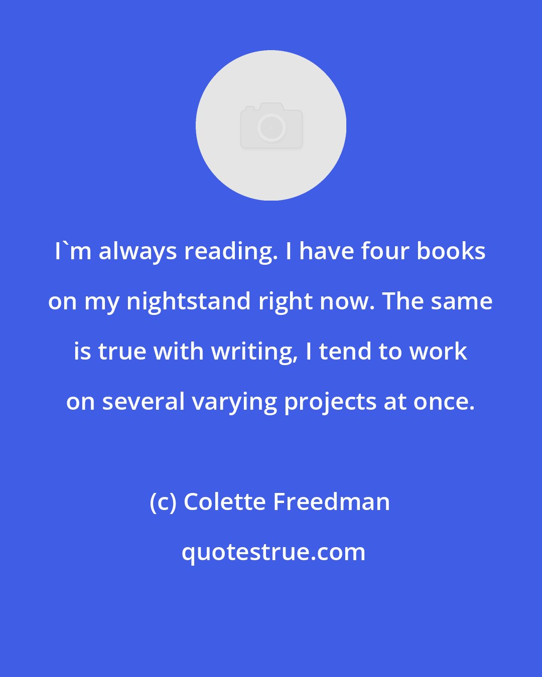 Colette Freedman: I'm always reading. I have four books on my nightstand right now. The same is true with writing, I tend to work on several varying projects at once.