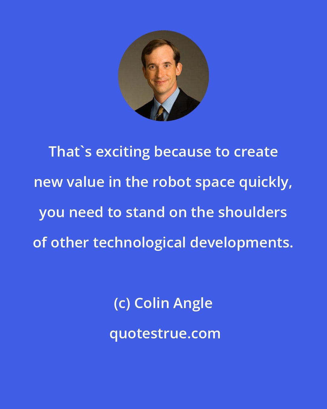 Colin Angle: That's exciting because to create new value in the robot space quickly, you need to stand on the shoulders of other technological developments.