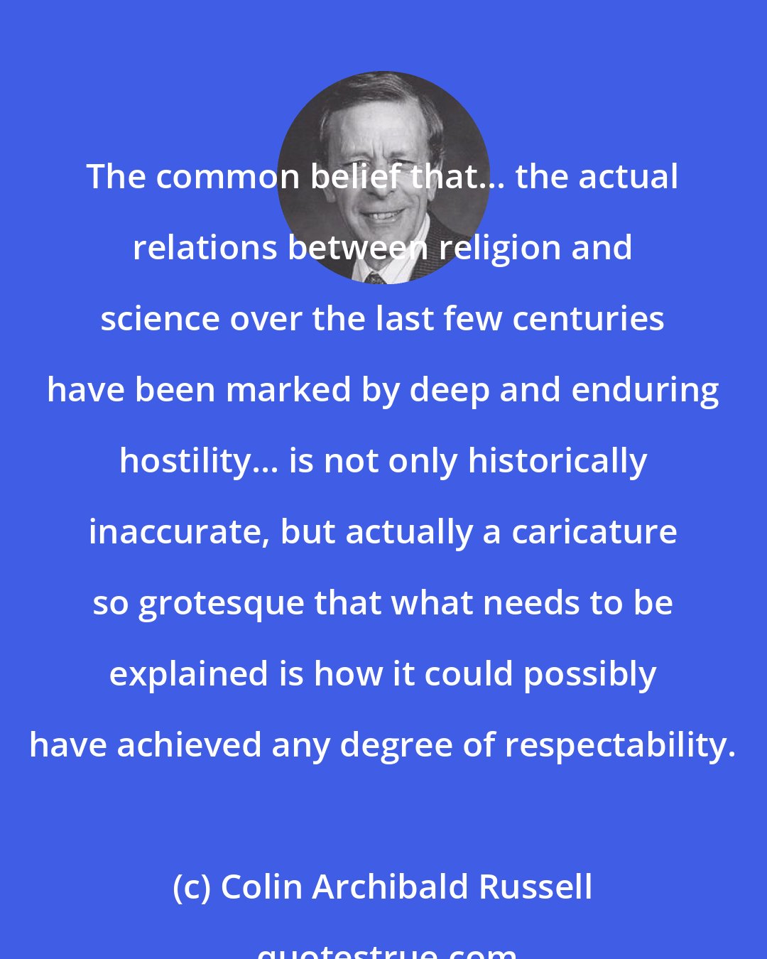 Colin Archibald Russell: The common belief that... the actual relations between religion and science over the last few centuries have been marked by deep and enduring hostility... is not only historically inaccurate, but actually a caricature so grotesque that what needs to be explained is how it could possibly have achieved any degree of respectability.