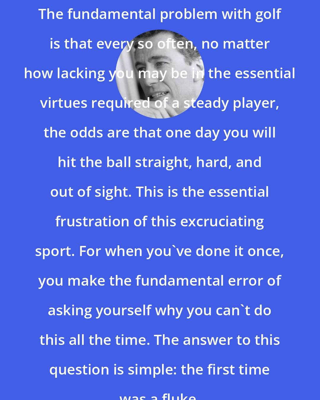 Colin Falconer: The fundamental problem with golf is that every so often, no matter how lacking you may be in the essential virtues required of a steady player, the odds are that one day you will hit the ball straight, hard, and out of sight. This is the essential frustration of this excruciating sport. For when you've done it once, you make the fundamental error of asking yourself why you can't do this all the time. The answer to this question is simple: the first time was a fluke.