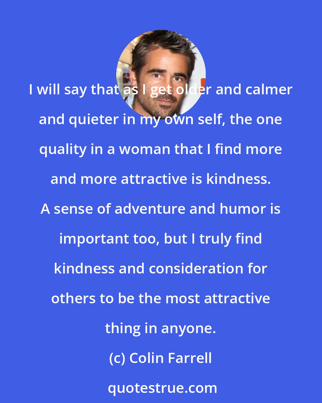 Colin Farrell: I will say that as I get older and calmer and quieter in my own self, the one quality in a woman that I find more and more attractive is kindness. A sense of adventure and humor is important too, but I truly find kindness and consideration for others to be the most attractive thing in anyone.