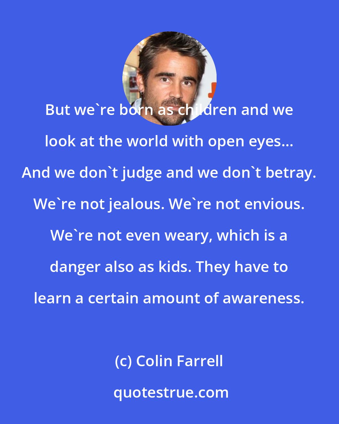 Colin Farrell: But we're born as children and we look at the world with open eyes... And we don't judge and we don't betray. We're not jealous. We're not envious. We're not even weary, which is a danger also as kids. They have to learn a certain amount of awareness.