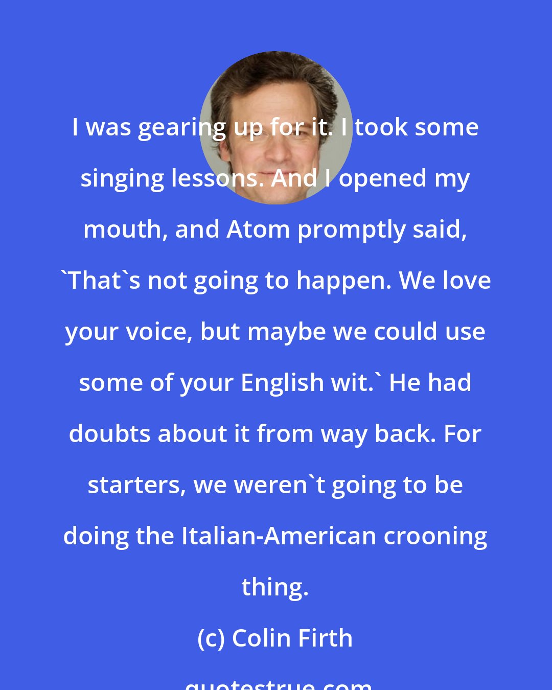 Colin Firth: I was gearing up for it. I took some singing lessons. And I opened my mouth, and Atom promptly said, 'That's not going to happen. We love your voice, but maybe we could use some of your English wit.' He had doubts about it from way back. For starters, we weren't going to be doing the Italian-American crooning thing.