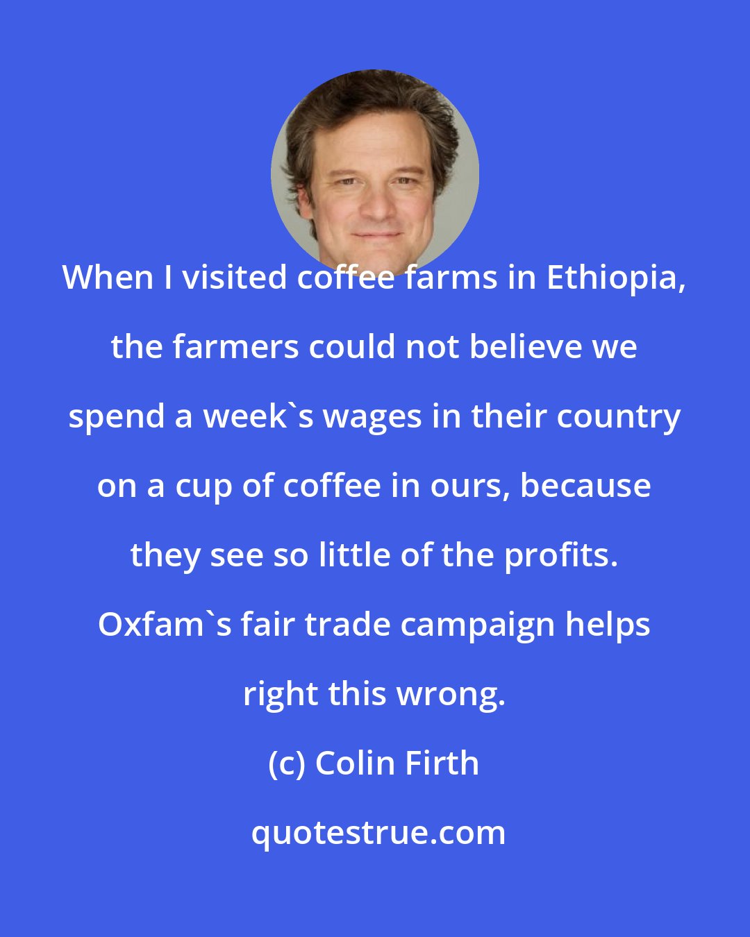 Colin Firth: When I visited coffee farms in Ethiopia, the farmers could not believe we spend a week's wages in their country on a cup of coffee in ours, because they see so little of the profits. Oxfam's fair trade campaign helps right this wrong.