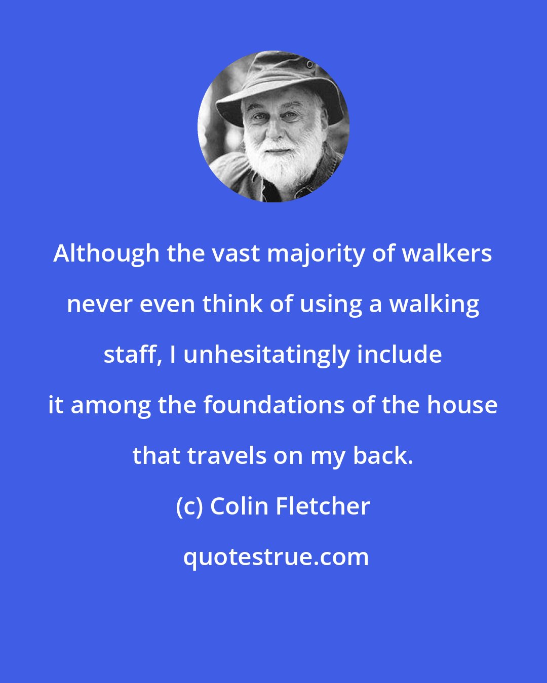 Colin Fletcher: Although the vast majority of walkers never even think of using a walking staff, I unhesitatingly include it among the foundations of the house that travels on my back.