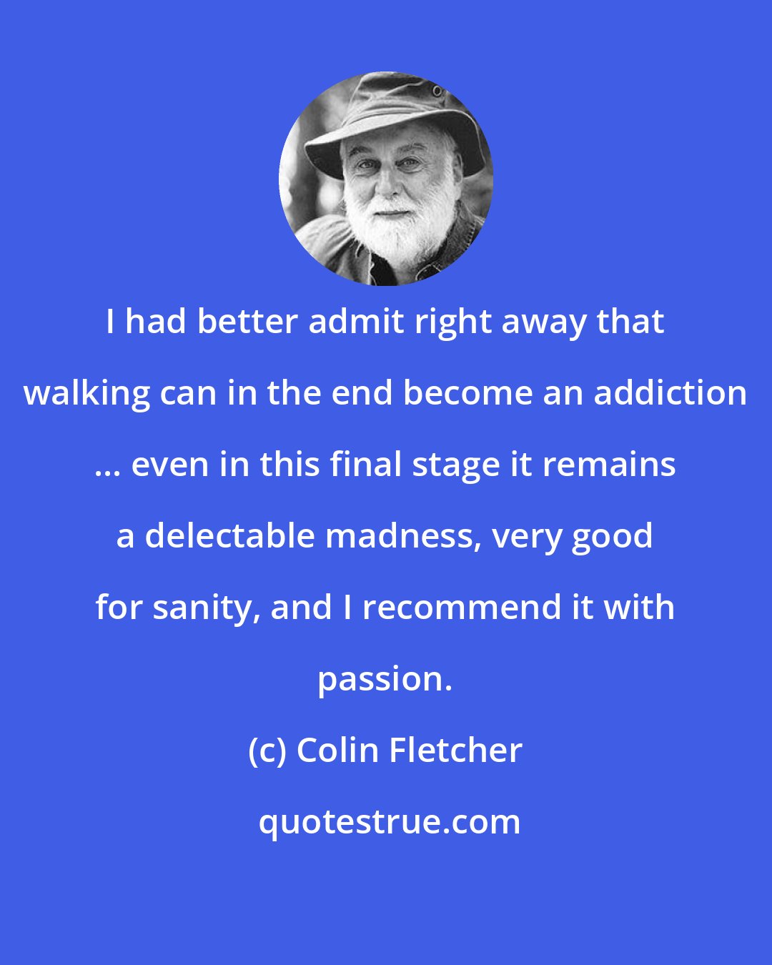 Colin Fletcher: I had better admit right away that walking can in the end become an addiction ... even in this final stage it remains a delectable madness, very good for sanity, and I recommend it with passion.