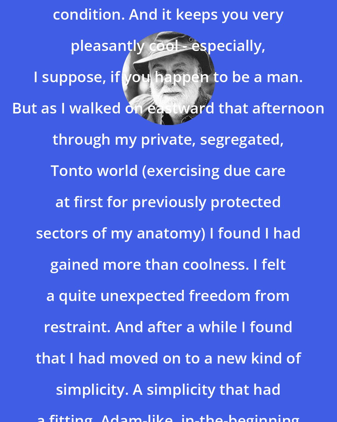 Colin Fletcher: Now, nakedness is a delightful condition. And it keeps you very pleasantly cool - especially, I suppose, if you happen to be a man. But as I walked on eastward that afternoon through my private, segregated, Tonto world (exercising due care at first for previously protected sectors of my anatomy) I found I had gained more than coolness. I felt a quite unexpected freedom from restraint. And after a while I found that I had moved on to a new kind of simplicity. A simplicity that had a fitting, Adam-like, in-the-beginning earliness about it.