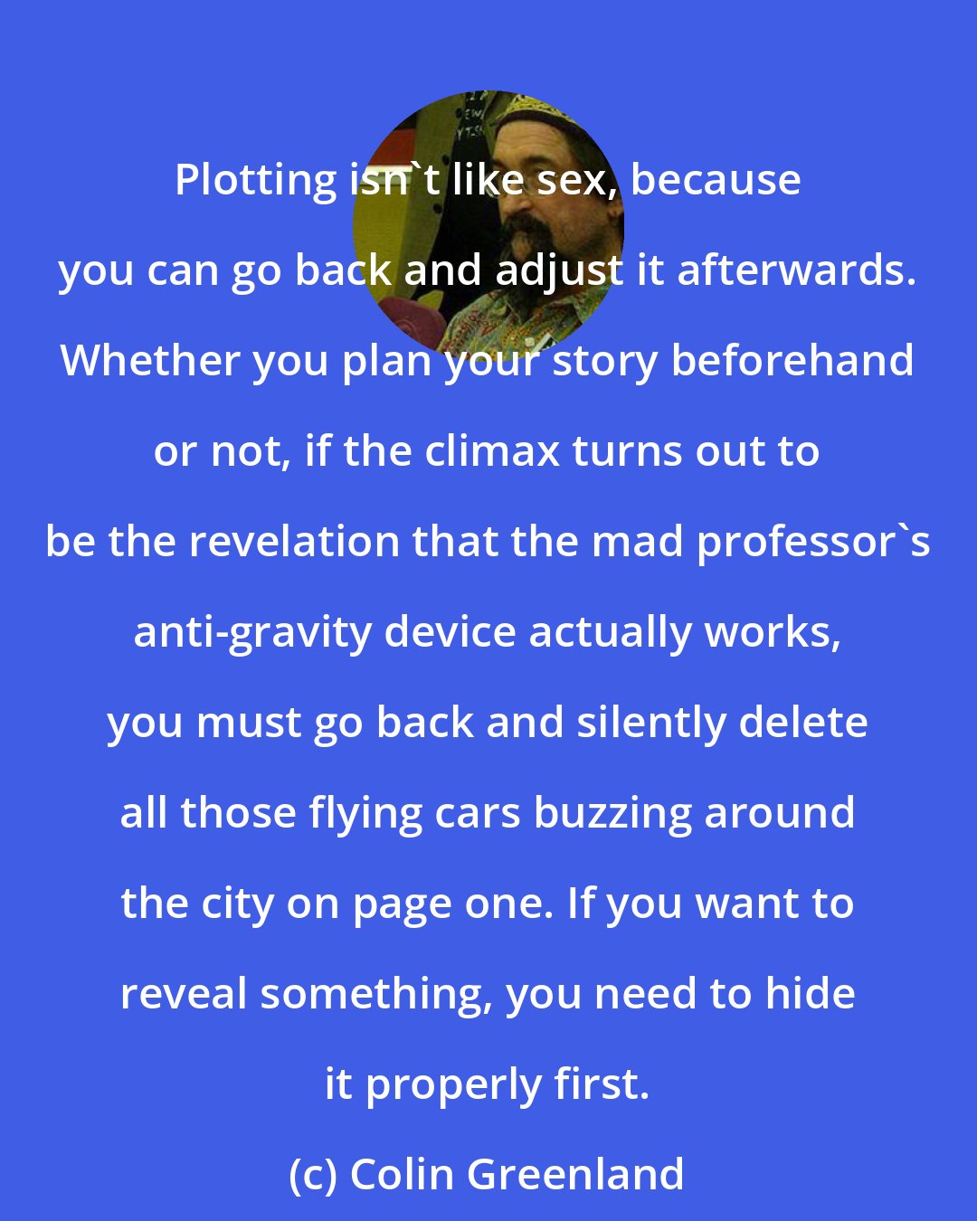Colin Greenland: Plotting isn't like sex, because you can go back and adjust it afterwards. Whether you plan your story beforehand or not, if the climax turns out to be the revelation that the mad professor's anti-gravity device actually works, you must go back and silently delete all those flying cars buzzing around the city on page one. If you want to reveal something, you need to hide it properly first.