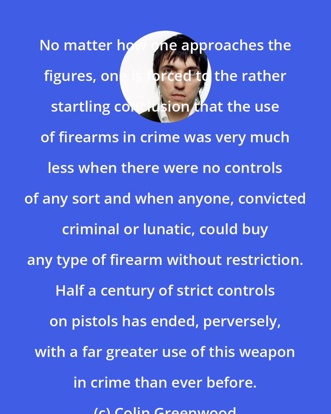 Colin Greenwood: No matter how one approaches the figures, one is forced to the rather startling conclusion that the use of firearms in crime was very much less when there were no controls of any sort and when anyone, convicted criminal or lunatic, could buy any type of firearm without restriction. Half a century of strict controls on pistols has ended, perversely, with a far greater use of this weapon in crime than ever before.