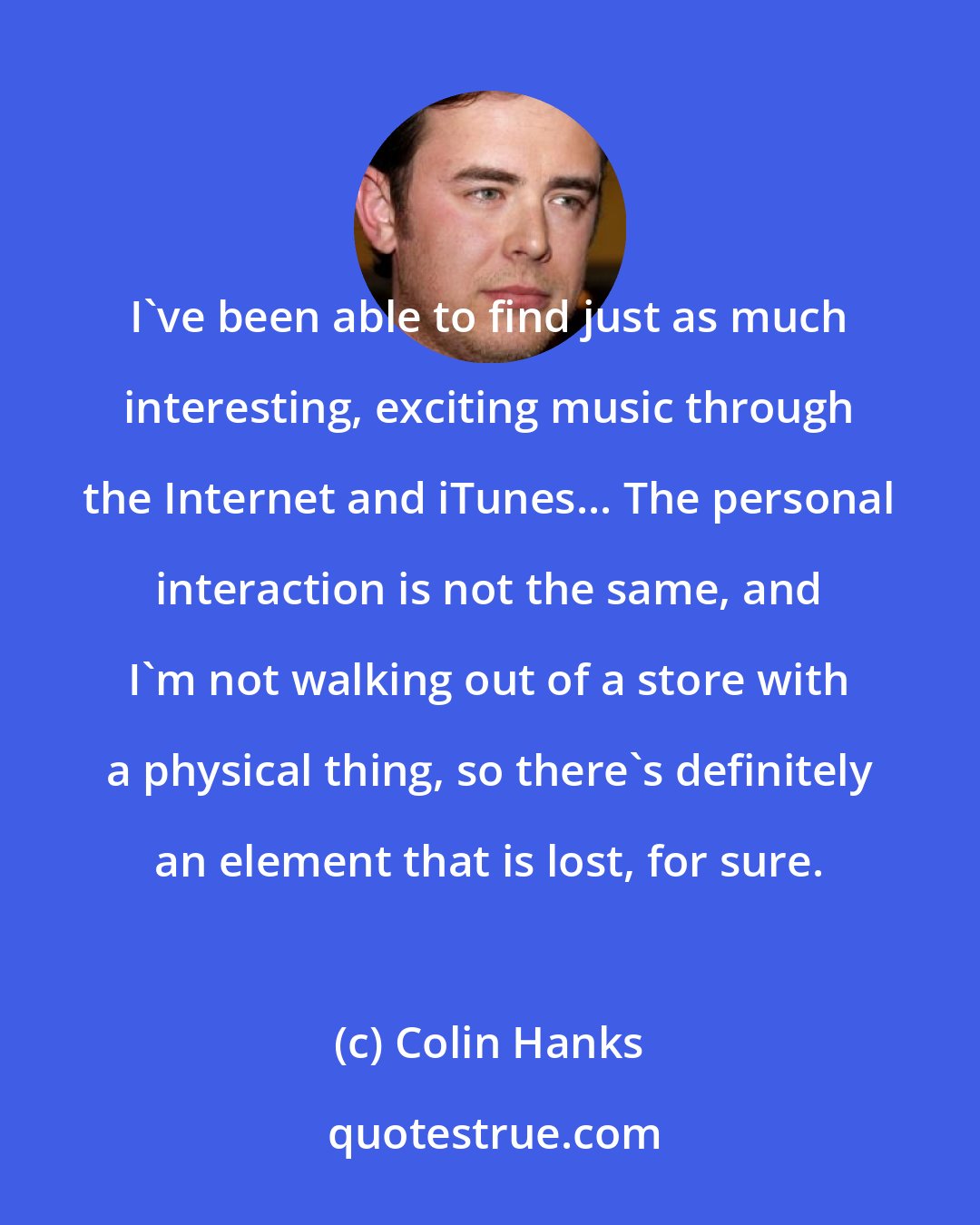 Colin Hanks: I've been able to find just as much interesting, exciting music through the Internet and iTunes... The personal interaction is not the same, and I'm not walking out of a store with a physical thing, so there's definitely an element that is lost, for sure.