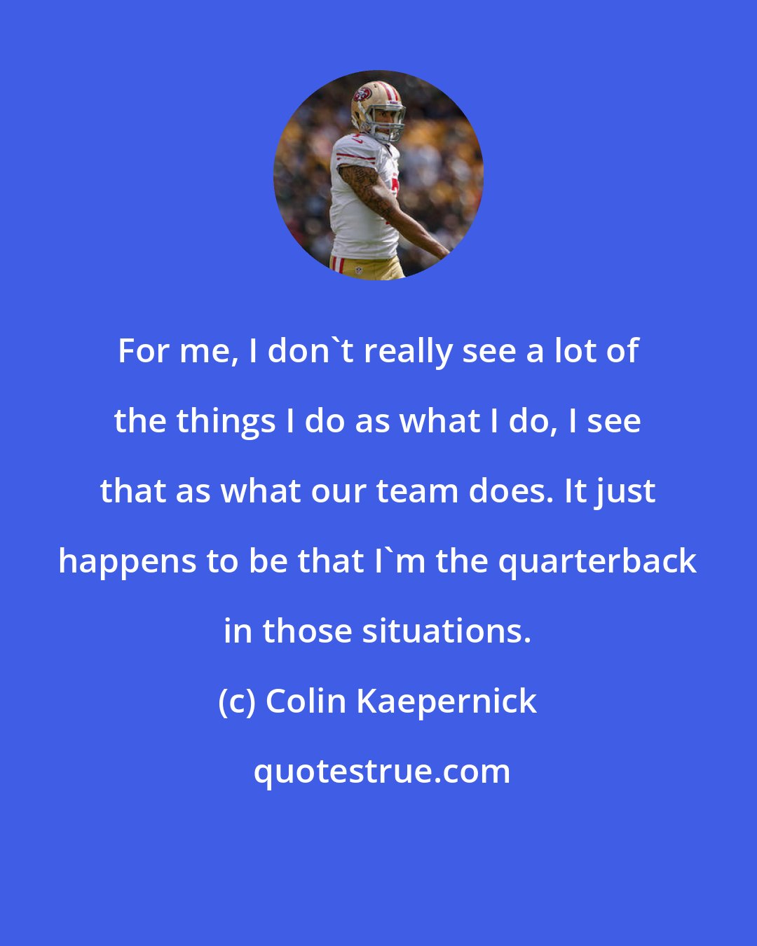 Colin Kaepernick: For me, I don't really see a lot of the things I do as what I do, I see that as what our team does. It just happens to be that I'm the quarterback in those situations.