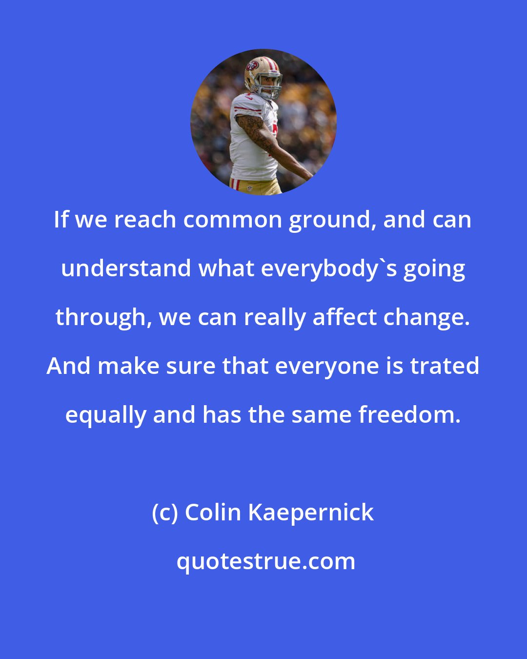 Colin Kaepernick: If we reach common ground, and can understand what everybody's going through, we can really affect change. And make sure that everyone is trated equally and has the same freedom.