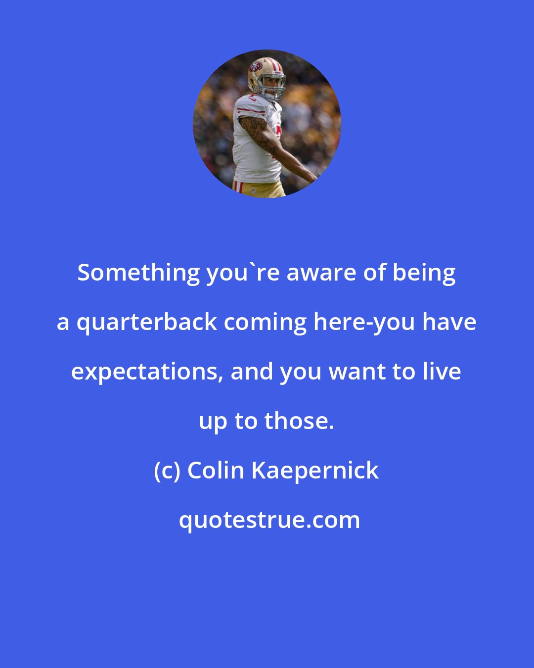 Colin Kaepernick: Something you're aware of being a quarterback coming here-you have expectations, and you want to live up to those.