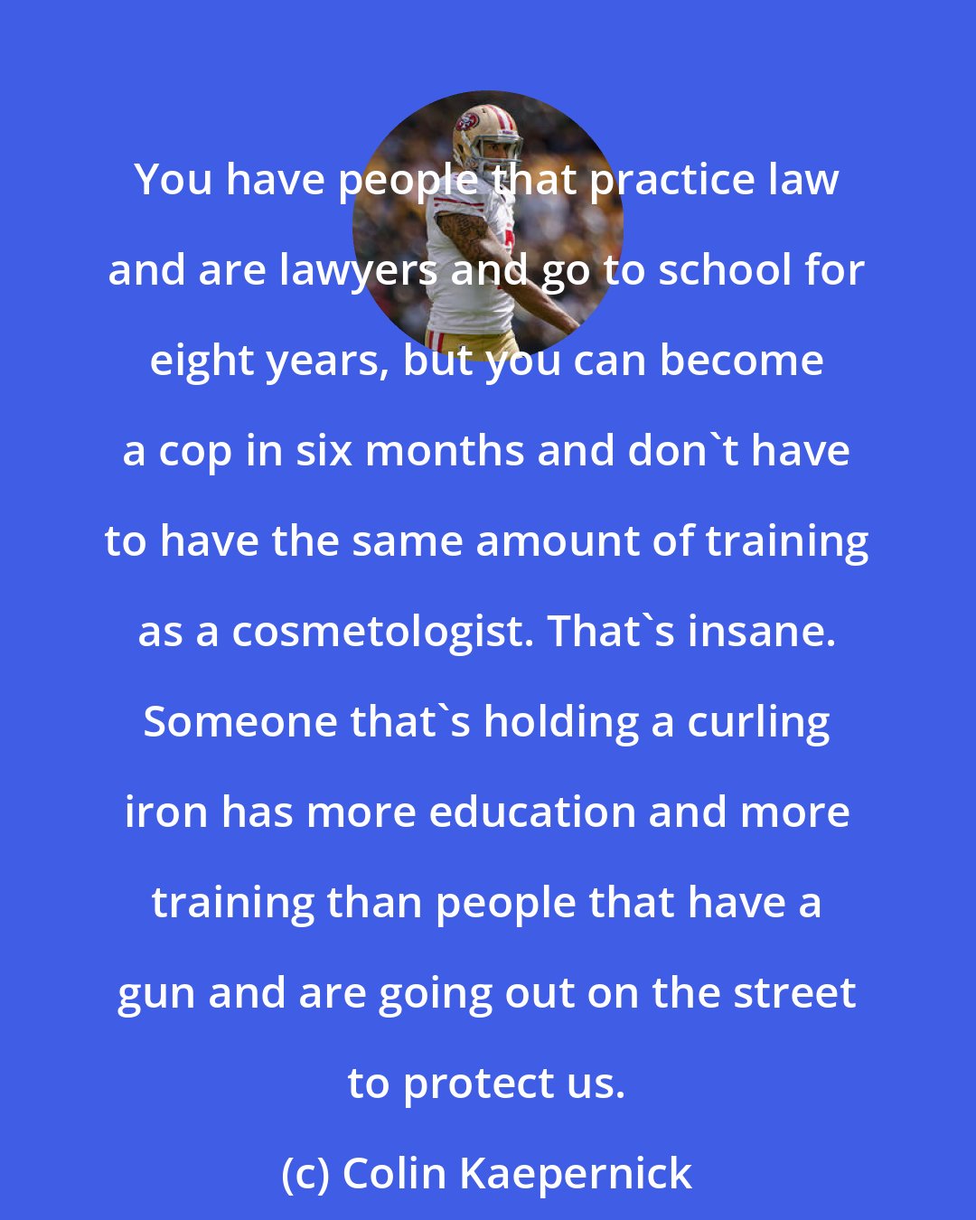 Colin Kaepernick: You have people that practice law and are lawyers and go to school for eight years, but you can become a cop in six months and don't have to have the same amount of training as a cosmetologist. That's insane. Someone that's holding a curling iron has more education and more training than people that have a gun and are going out on the street to protect us.