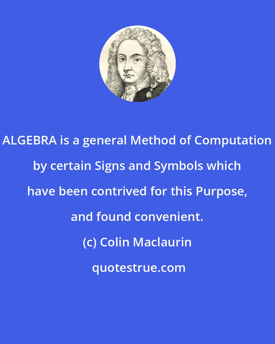Colin Maclaurin: ALGEBRA is a general Method of Computation by certain Signs and Symbols which have been contrived for this Purpose, and found convenient.