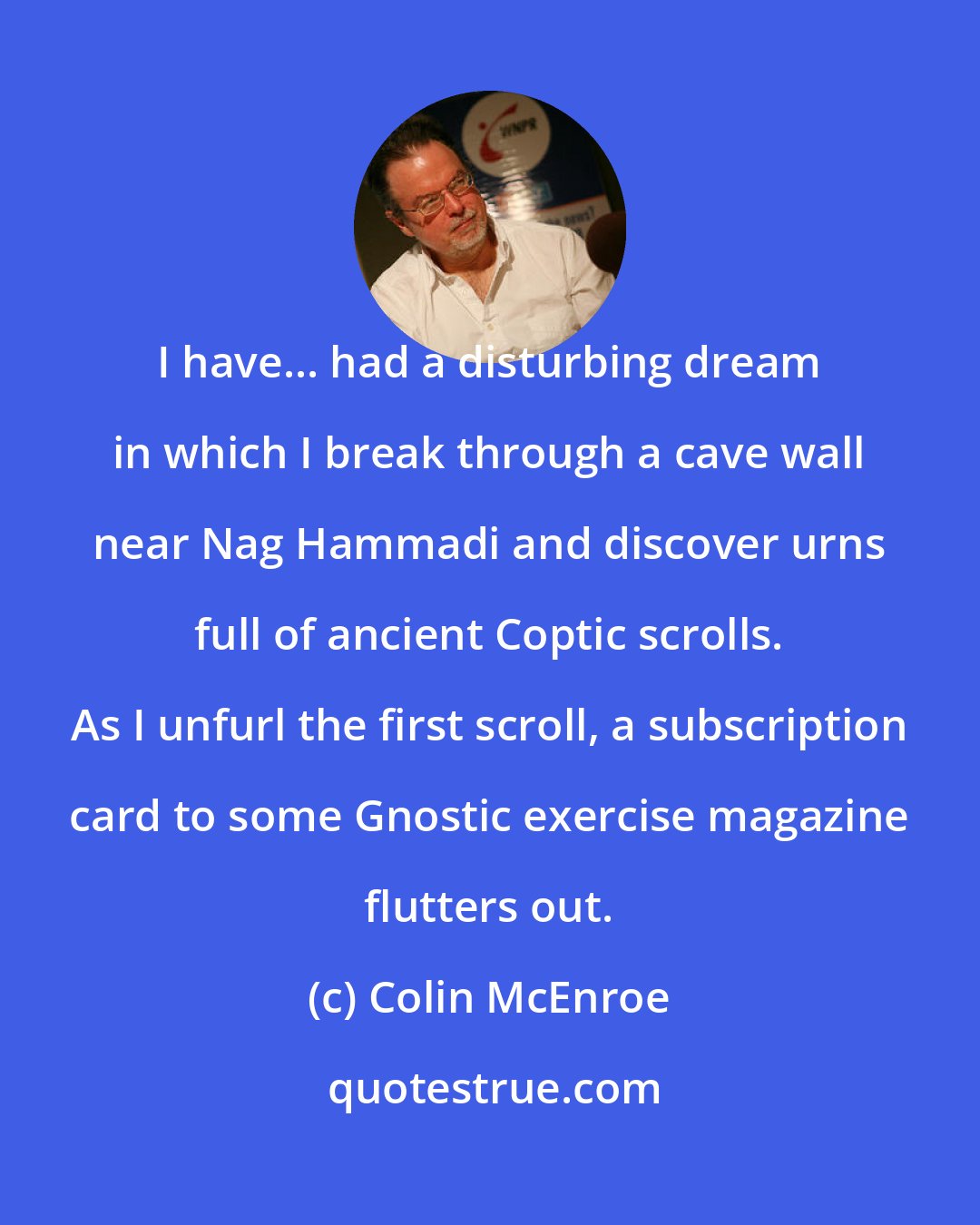 Colin McEnroe: I have... had a disturbing dream in which I break through a cave wall near Nag Hammadi and discover urns full of ancient Coptic scrolls. As I unfurl the first scroll, a subscription card to some Gnostic exercise magazine flutters out.