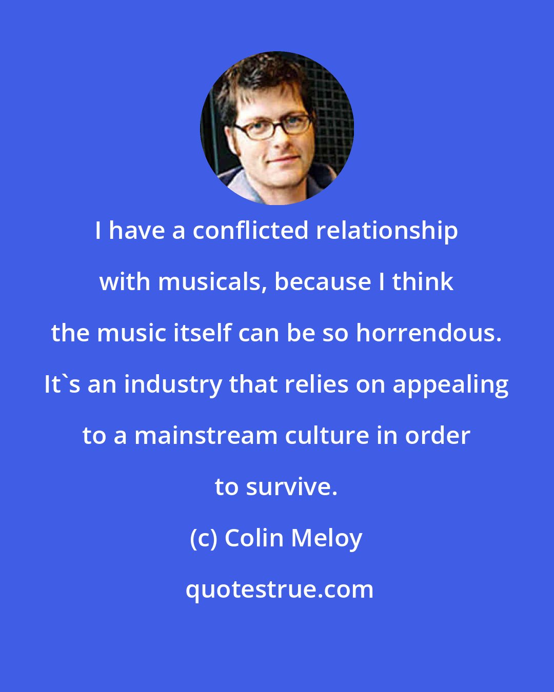 Colin Meloy: I have a conflicted relationship with musicals, because I think the music itself can be so horrendous. It's an industry that relies on appealing to a mainstream culture in order to survive.