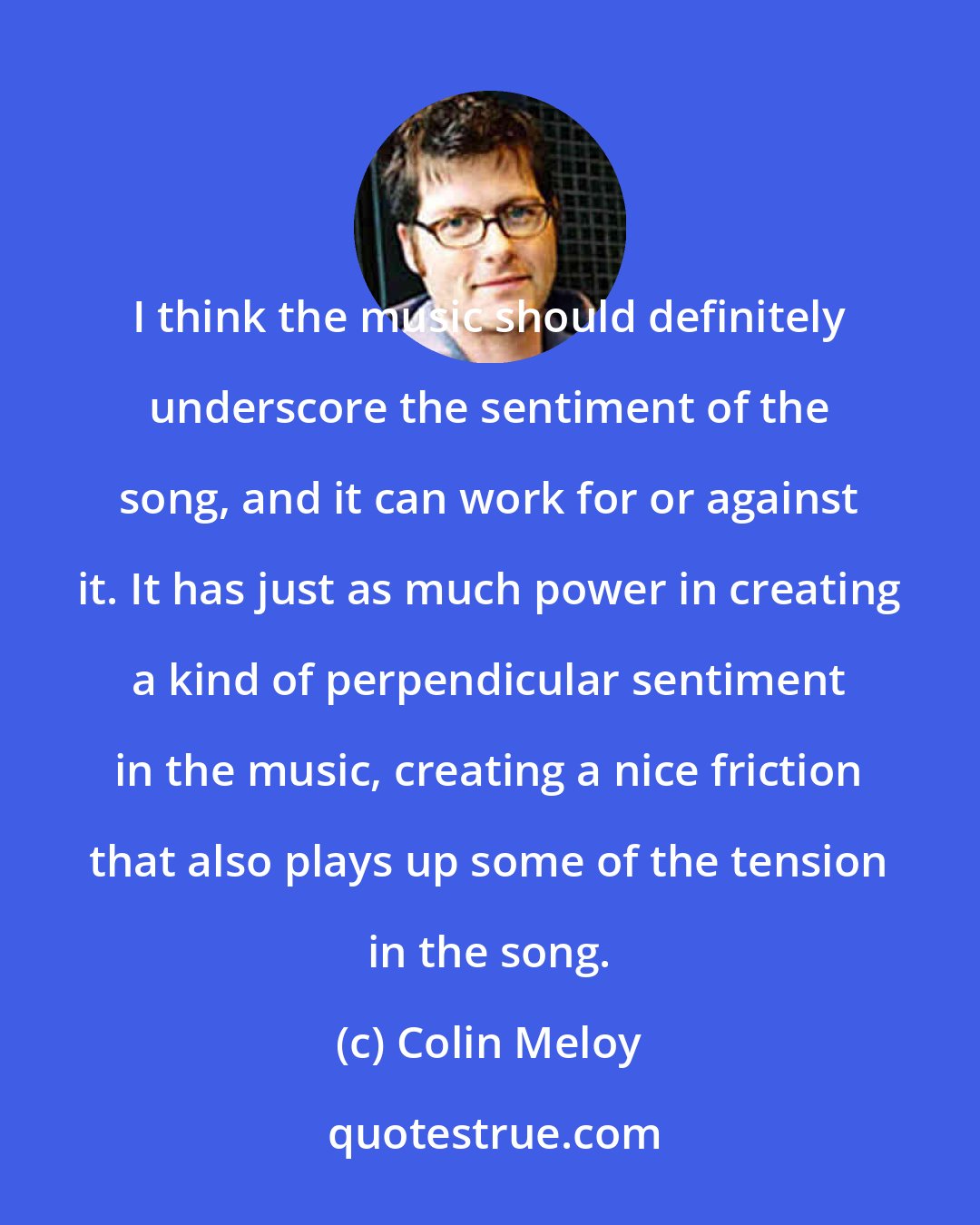 Colin Meloy: I think the music should definitely underscore the sentiment of the song, and it can work for or against it. It has just as much power in creating a kind of perpendicular sentiment in the music, creating a nice friction that also plays up some of the tension in the song.