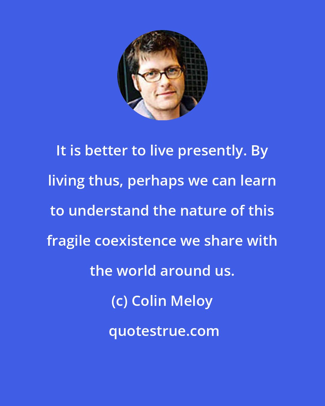 Colin Meloy: It is better to live presently. By living thus, perhaps we can learn to understand the nature of this fragile coexistence we share with the world around us.