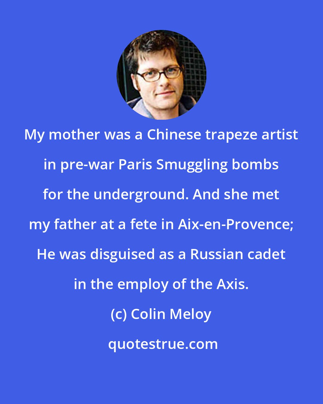 Colin Meloy: My mother was a Chinese trapeze artist in pre-war Paris Smuggling bombs for the underground. And she met my father at a fete in Aix-en-Provence; He was disguised as a Russian cadet in the employ of the Axis.