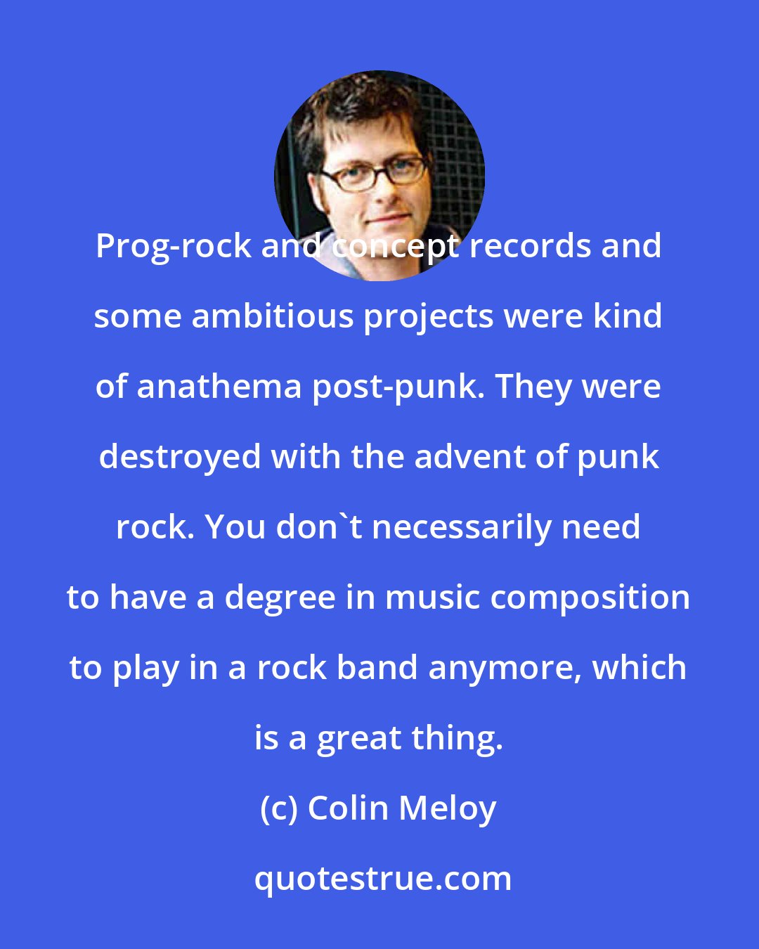 Colin Meloy: Prog-rock and concept records and some ambitious projects were kind of anathema post-punk. They were destroyed with the advent of punk rock. You don't necessarily need to have a degree in music composition to play in a rock band anymore, which is a great thing.