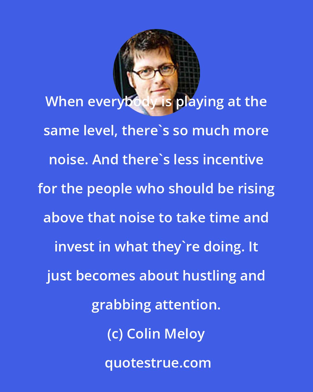 Colin Meloy: When everybody is playing at the same level, there's so much more noise. And there's less incentive for the people who should be rising above that noise to take time and invest in what they're doing. It just becomes about hustling and grabbing attention.