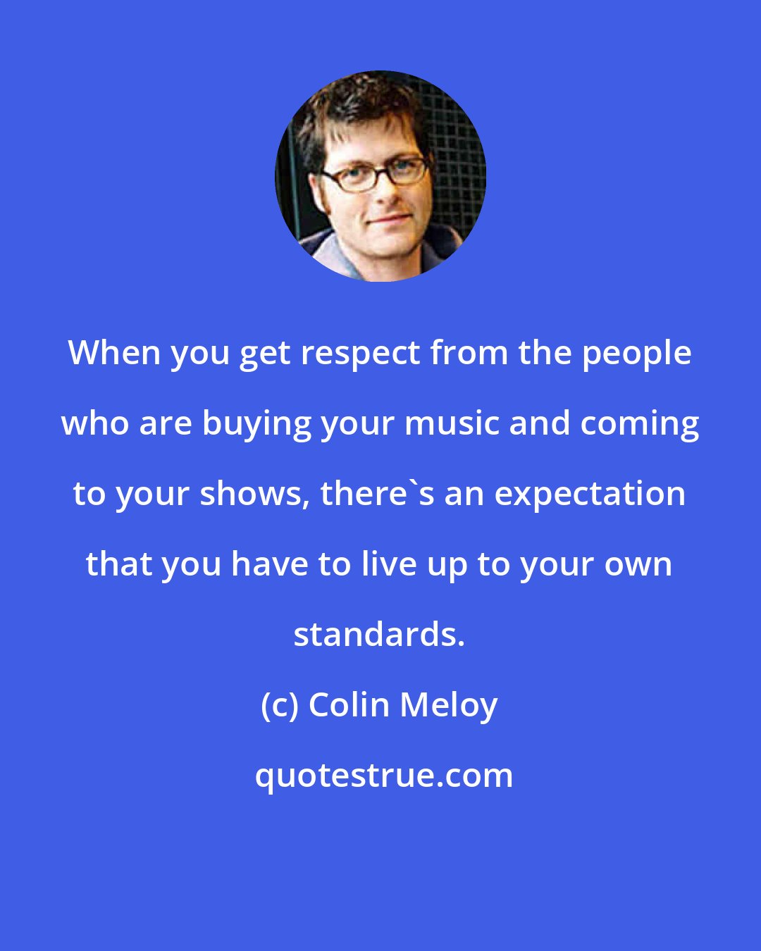 Colin Meloy: When you get respect from the people who are buying your music and coming to your shows, there's an expectation that you have to live up to your own standards.